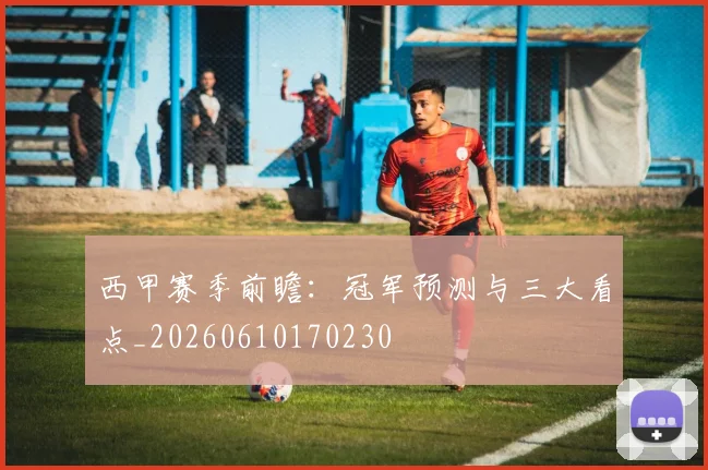 西甲赛季前瞻：冠军预测与三大看点_20260610170230