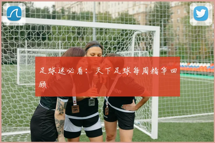 足球迷必看：天下足球每周精华回顾
