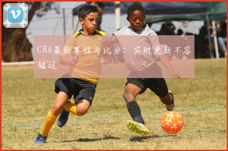 CBA最新赛程与比分：实时更新不容错过